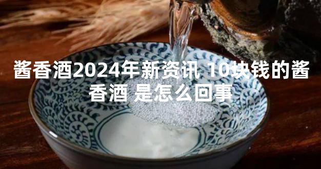 酱香酒2024年新资讯 10块钱的酱香酒 是怎么回事